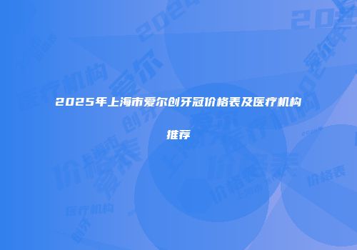 2025年上海市爱尔创牙冠价格表及医疗机构推荐