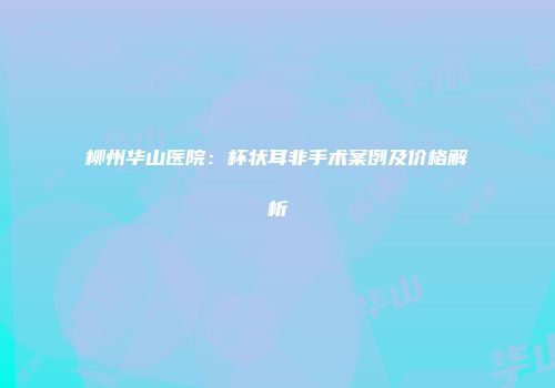 柳州华山医院：杯状耳非手术案例及价格解析