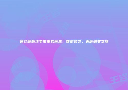 通辽颌矫正专家王岩医生：精湛技艺，美丽蜕变之旅