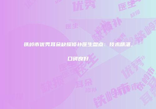 铁岭市优秀耳朵缺损修补医生盘点：技术精湛，口碑良好