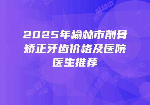 2025年榆林市削骨矫正牙齿价格及医院医生推荐