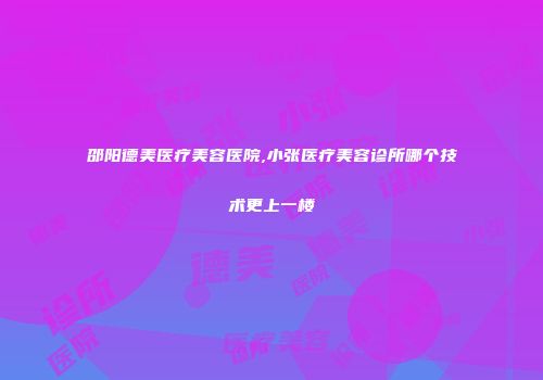 邵阳德美医疗美容医院,小张医疗美容诊所哪个技术更上一楼