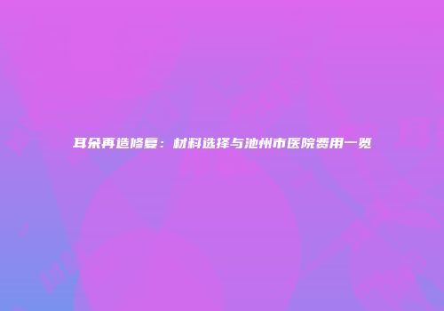 耳朵再造修复：材料选择与池州市医院费用一览