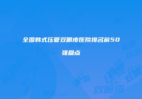 全国韩式压管双眼皮医院排名前50强盘点
