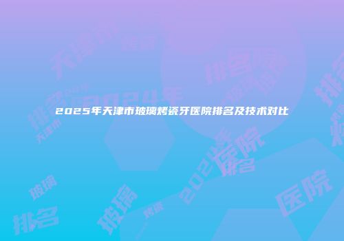 2025年天津市玻璃烤瓷牙医院排名及技术对比