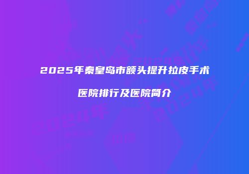 2025年秦皇岛市额头提升拉皮手术医院排行及医院简介