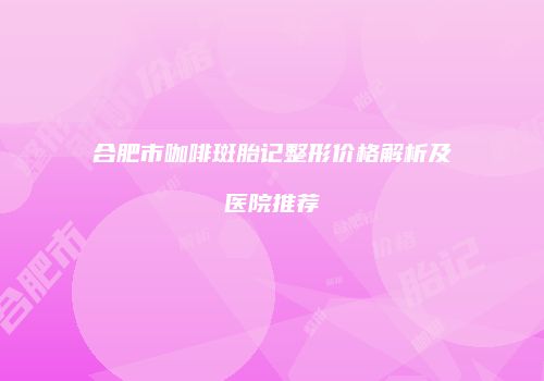 合肥市咖啡斑胎记整形价格解析及医院推荐