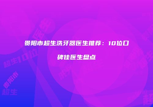 贵阳市超生洗牙器医生推荐：10位口碑佳医生盘点