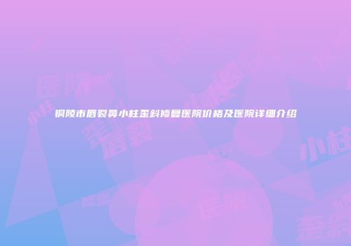 铜陵市唇裂鼻小柱歪斜修复医院价格及医院详细介绍