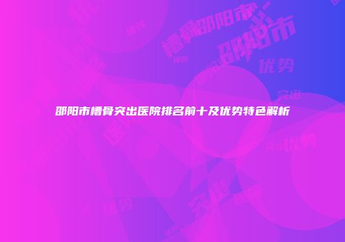 邵阳市槽骨突出医院排名前十及优势特色解析