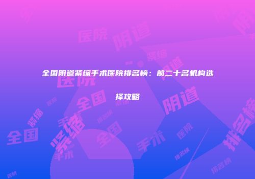 全国阴道紧缩手术医院排名榜：前二十名机构选择攻略