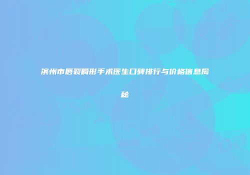 滨州市唇裂畸形手术医生口碑排行与价格信息揭秘