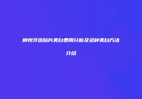柳州牙齿贴片美白费用分析及多种美白方法介绍