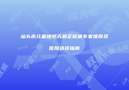 汕头市儿童地包天矫正权威专家推荐及医院选择指南