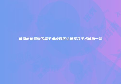 普洱市优秀胸下垂手术修复医生推荐及手术价格一览