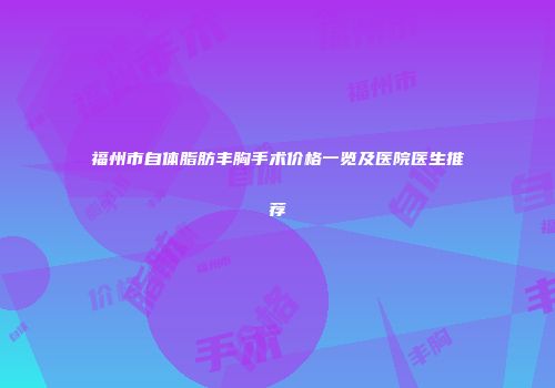福州市自体脂肪丰胸手术价格一览及医院医生推荐
