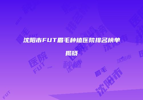 沈阳市FUT眉毛种植医院排名榜单揭晓
