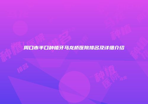 周口市半口种植牙马龙桥医院排名及详细介绍