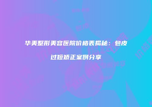 华美整形美容医院价格表揭秘：包皮过短矫正案例分享