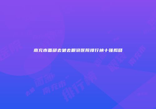 南充市面部去皱去眼袋医院排行榜十强揭晓