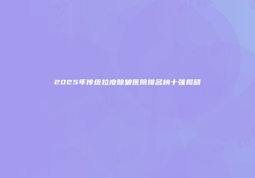 2025年传统拉皮除皱医院排名榜十强揭晓