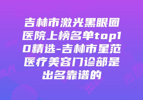 吉林市激光黑眼圈医院上榜名单top10精选-吉林市星范医疗美容门诊部是出名靠谱的