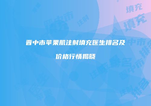 晋中市苹果肌注射填充医生排名及价格行情揭晓