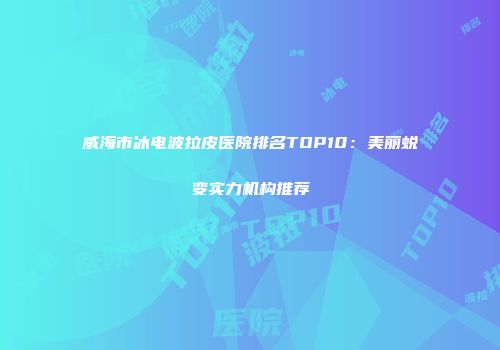 威海市冰电波拉皮医院排名TOP10：美丽蜕变实力机构推荐