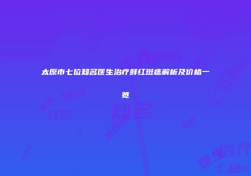 太原市七位知名医生治疗鲜红斑痣解析及价格一览