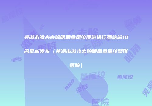 芜湖市激光去除眼角鱼尾纹医院排行强榜前10名最新发布（芜湖市激光去除眼角鱼尾纹整形医院）