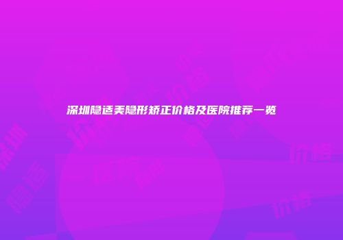 深圳隐适美隐形矫正价格及医院推荐一览