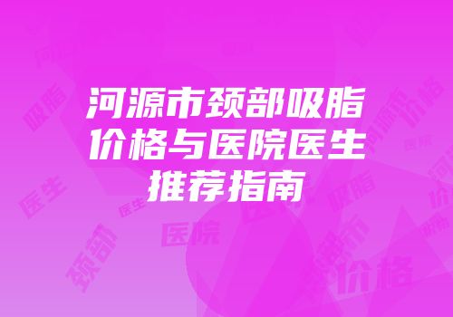 河源市颈部吸脂价格与医院医生推荐指南