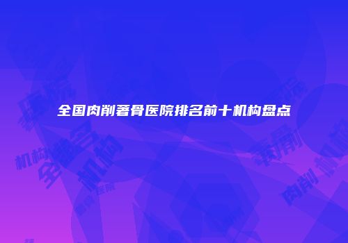 全国肉削著骨医院排名前十机构盘点