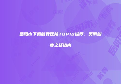 岳阳市下颌截骨医院TOP10推荐：美丽蜕变之路指南