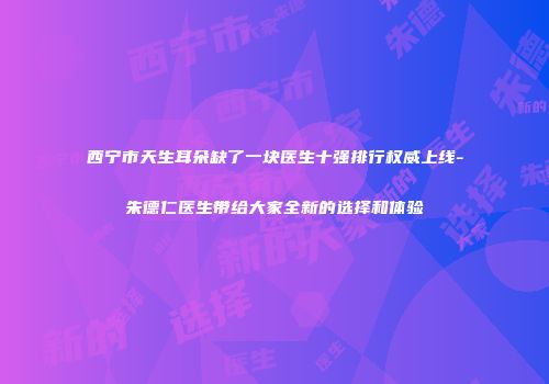 西宁市天生耳朵缺了一块医生十强排行权威上线-朱德仁医生带给大家全新的选择和体验