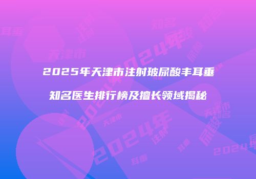 2025年天津市注射玻尿酸丰耳垂知名医生排行榜及擅长领域揭秘