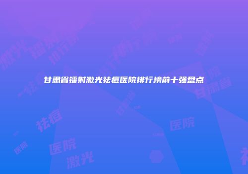 甘肃省镭射激光祛痘医院排行榜前十强盘点
