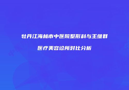 牡丹江海林市中医院整形科与王维群医疗美容诊所对比分析
