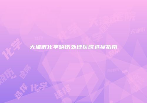 天津市化学烧伤处理医院选择指南