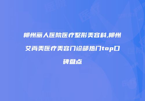 柳州丽人医院医疗整形美容科,柳州艾尚美医疗美容门诊部热门top口碑盘点