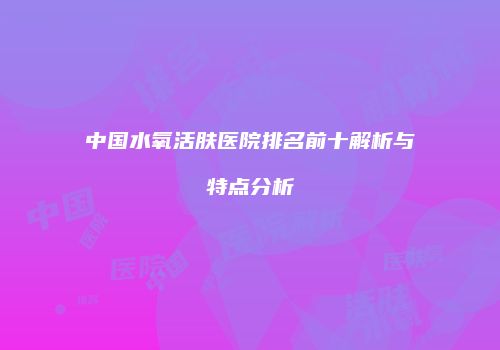 中国水氧活肤医院排名前十解析与特点分析