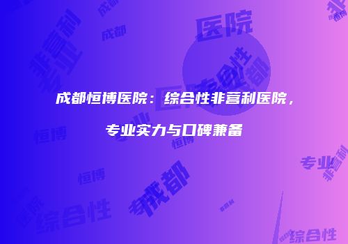 成都恒博医院：综合性非营利医院，专业实力与口碑兼备