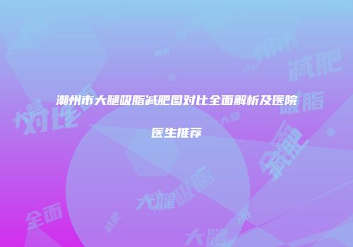 潮州市大腿吸脂减肥图对比全面解析及医院医生推荐