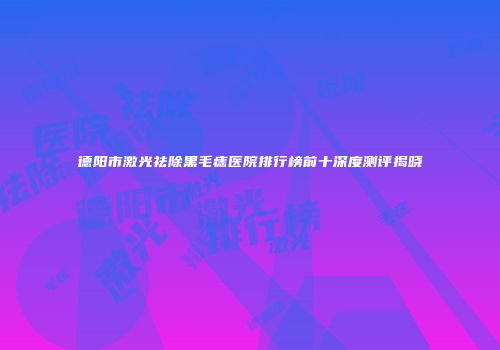 德阳市激光祛除黑毛痣医院排行榜前十深度测评揭晓