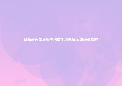 梅州市自脂丰胸手术医生排名前10强榜单揭晓