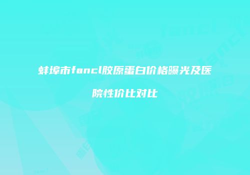 蚌埠市fancl胶原蛋白价格曝光及医院性价比对比