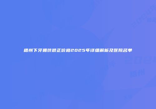 梧州下牙拥挤矫正价格2025年详细解析及医院名单