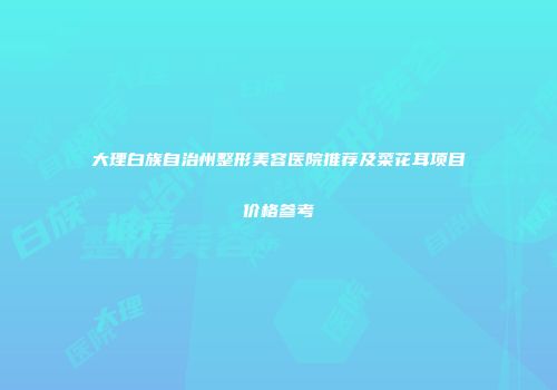 大理白族自治州整形美容医院推荐及菜花耳项目价格参考