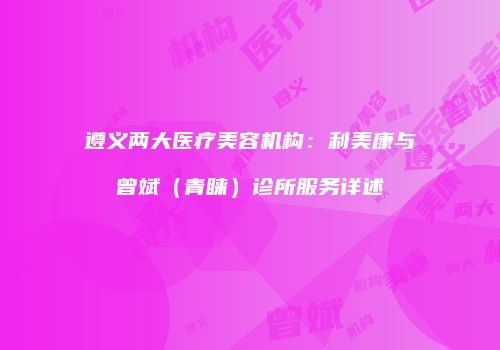 遵义两大医疗美容机构：利美康与曾斌（青睐）诊所服务详述