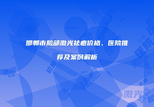 邯郸市脸部激光祛疤价格、医院推荐及案例解析